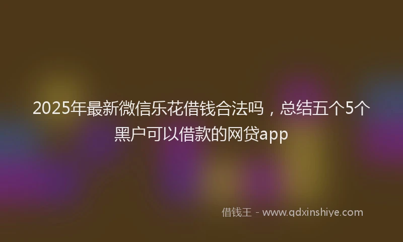 2025年最新微信乐花借钱合法吗，总结五个5个黑户可以借款的网贷app