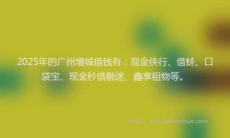 2025年的广州增城借钱有：现金侠行、借蛙、口袋宝、现金秒借融途、鑫享租物等。