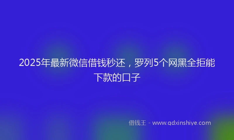 2025年最新微信借钱秒还，罗列5个网黑全拒能下款的口子