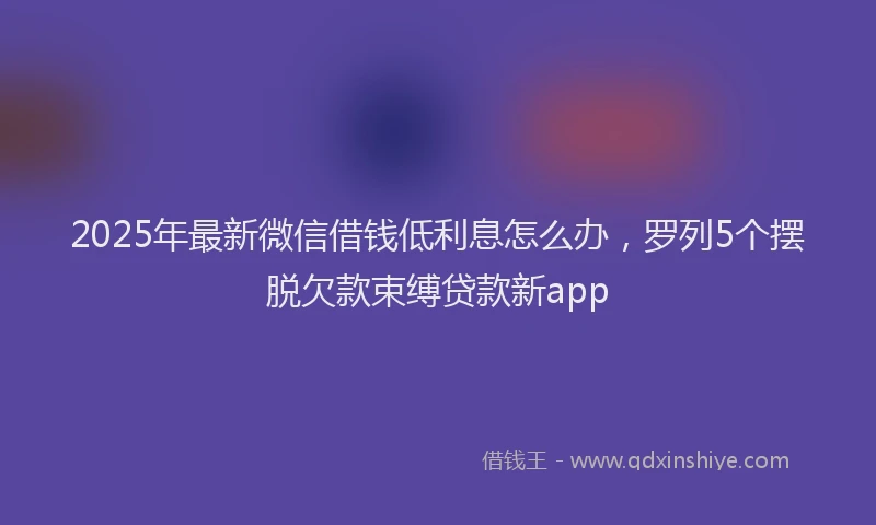 2025年最新微信借钱低利息怎么办，罗列5个摆脱欠款束缚贷款新app