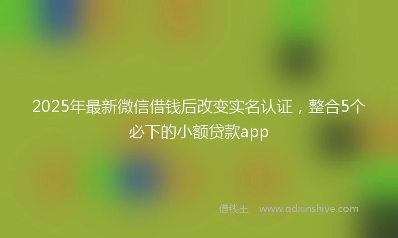 2025年最新微信借钱后改变实名认证，整合5个必下的小额贷款app