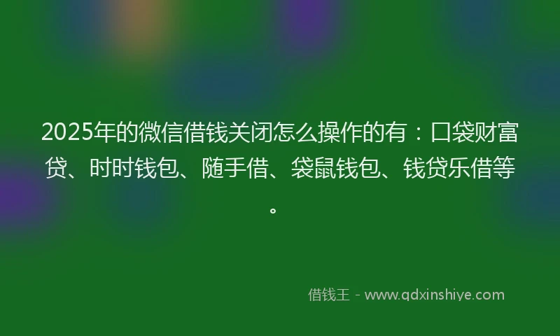 2025年的微信借钱关闭怎么操作的有：口袋财富贷、时时钱包、随手借、袋鼠钱包、钱贷乐借等。