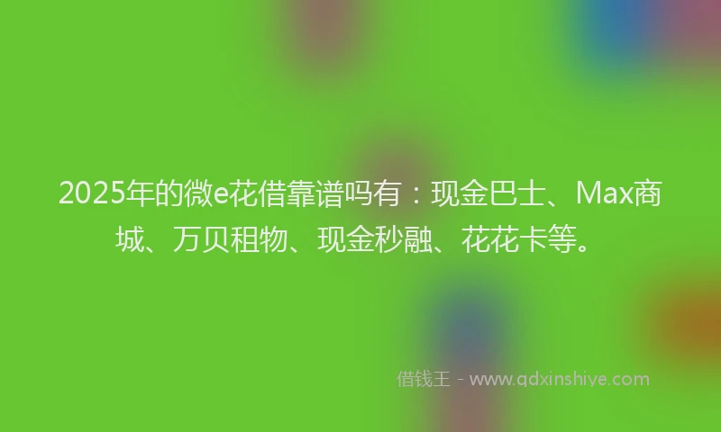 2025年的微e花借靠谱吗有：现金巴士、Max商城、万贝租物、现金秒融、花花卡等。