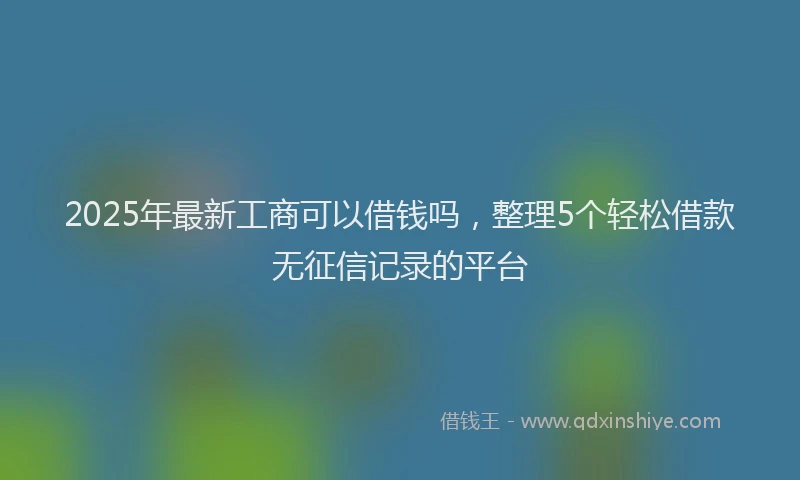 2025年最新工商可以借钱吗，整理5个轻松借款无征信记录的平台