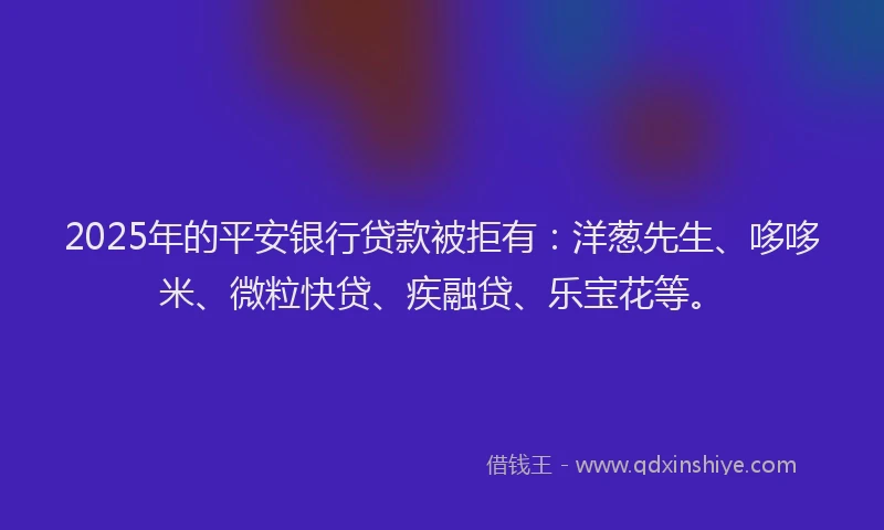 2025年的平安银行贷款被拒有：洋葱先生、哆哆米、微粒快贷、疾融贷、乐宝花等。
