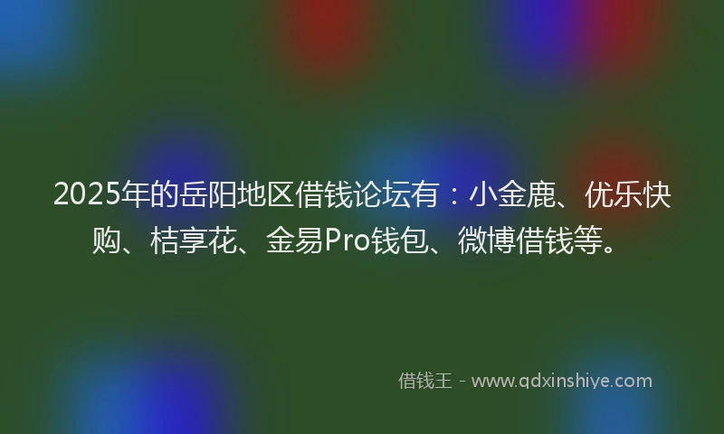 2025年的岳阳地区借钱论坛有：小金鹿、优乐快购、桔享花、金易Pro钱包、微博借钱等。