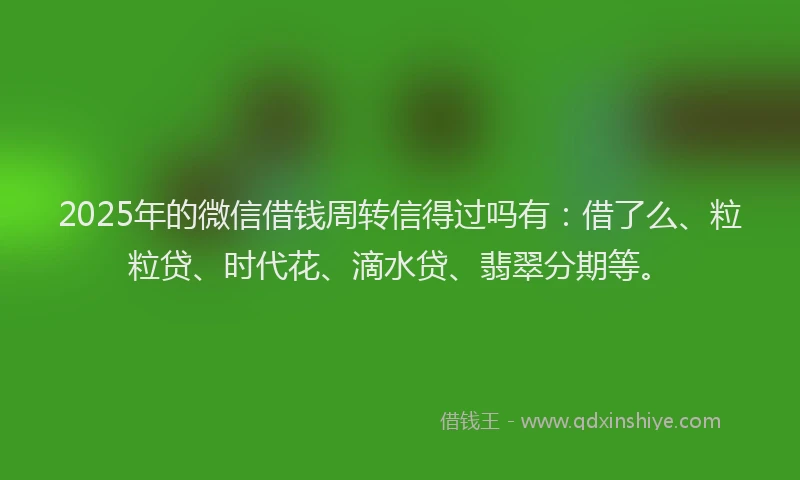 2025年的微信借钱周转信得过吗有：借了么、粒粒贷、时代花、滴水贷、翡翠分期等。
