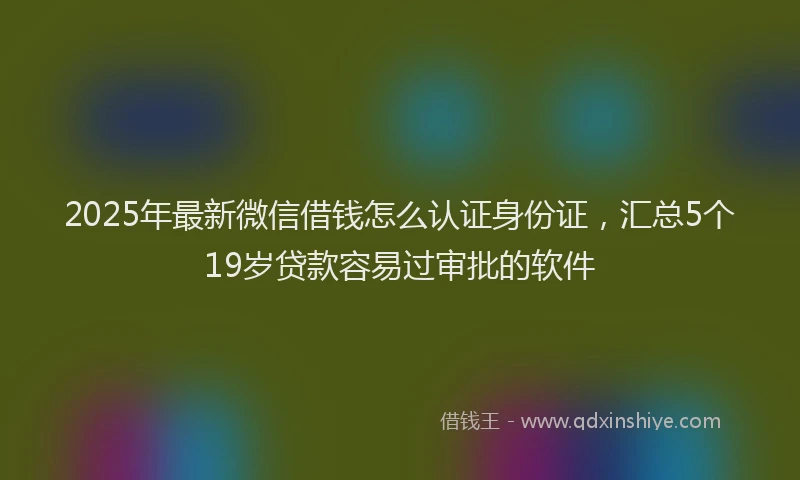 2025年最新微信借钱怎么认证身份证，汇总5个19岁贷款容易过审批的软件