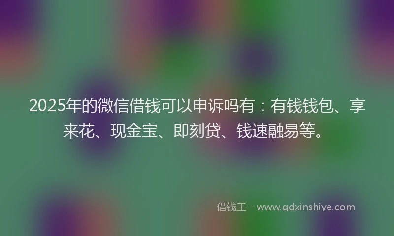 2025年的微信借钱可以申诉吗有：有钱钱包、享来花、现金宝、即刻贷、钱速融易等。