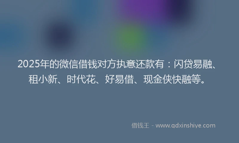 2025年的微信借钱对方执意还款有：闪贷易融、租小新、时代花、好易借、现金侠快融等。
