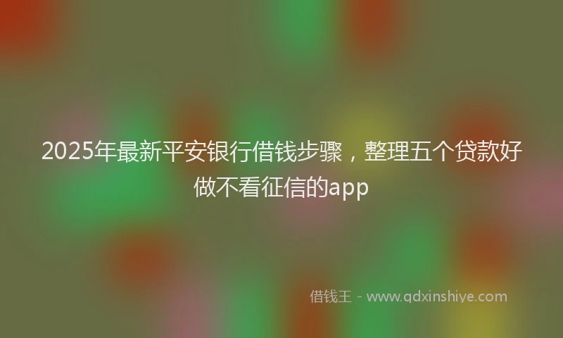 2025年最新平安银行借钱步骤，整理五个贷款好做不看征信的app