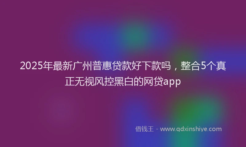 2025年最新广州普惠贷款好下款吗，整合5个真正无视风控黑白的网贷app