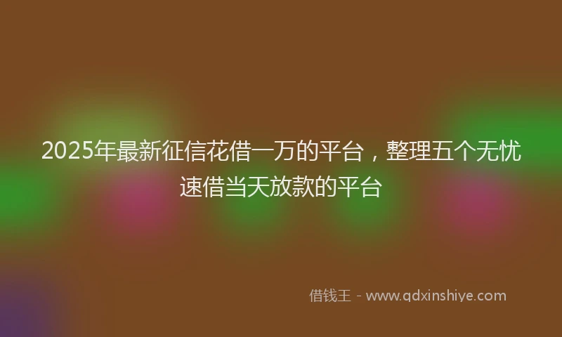 2025年最新征信花借一万的平台，整理五个无忧速借当天放款的平台