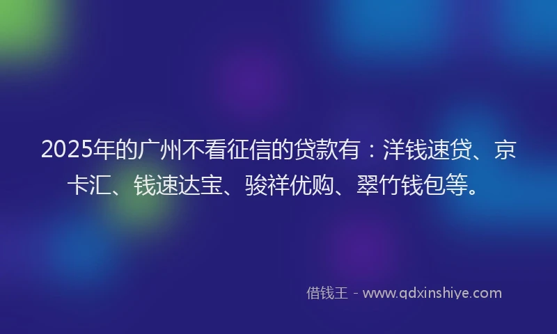 2025年的广州不看征信的贷款有：洋钱速贷、京卡汇、钱速达宝、骏祥优购、翠竹钱包等。