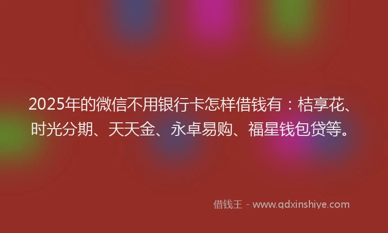 2025年的微信不用银行卡怎样借钱有：桔享花、时光分期、天天金、永卓易购、福星钱包贷等。