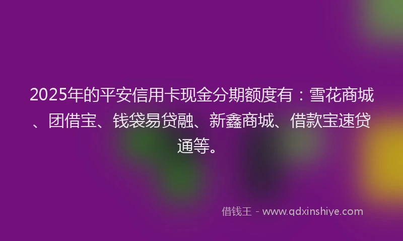 2025年的平安信用卡现金分期额度有：雪花商城、团借宝、钱袋易贷融、新鑫商城、借款宝速贷通等。