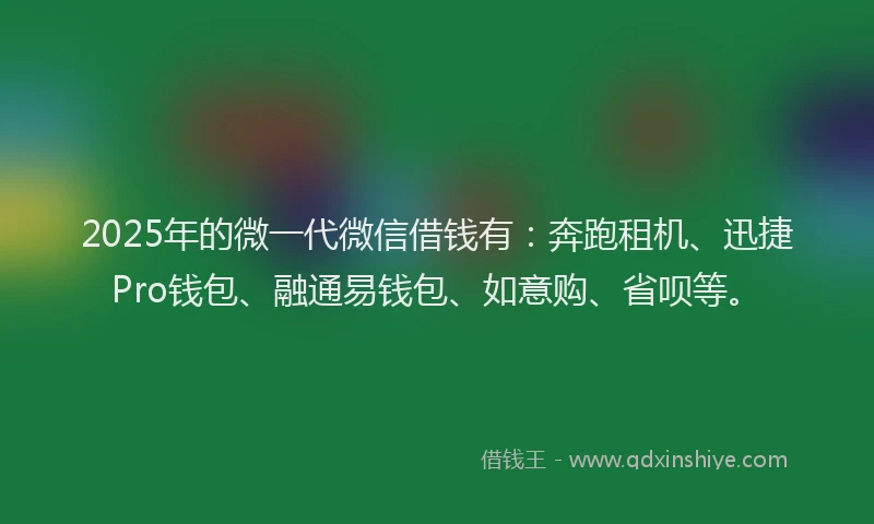2025年的微一代微信借钱有：奔跑租机、迅捷Pro钱包、融通易钱包、如意购、省呗等。