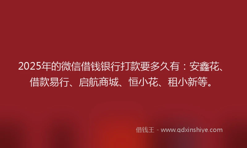 2025年的微信借钱银行打款要多久有：安鑫花、借款易行、启航商城、恒小花、租小新等。