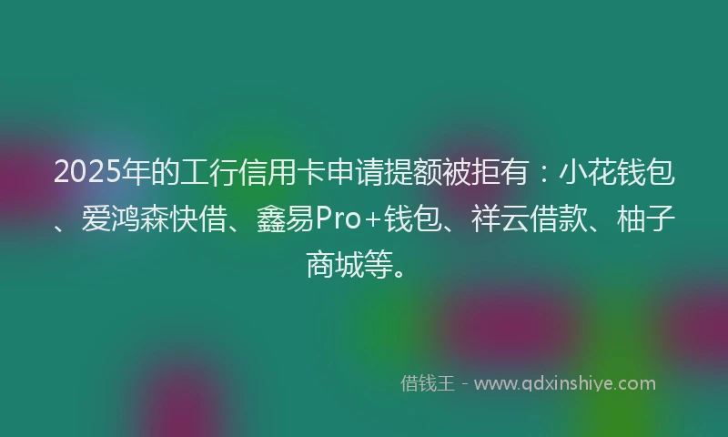 2025年的工行信用卡申请提额被拒有：小花钱包、爱鸿森快借、鑫易Pro+钱包、祥云借款、柚子商城等。
