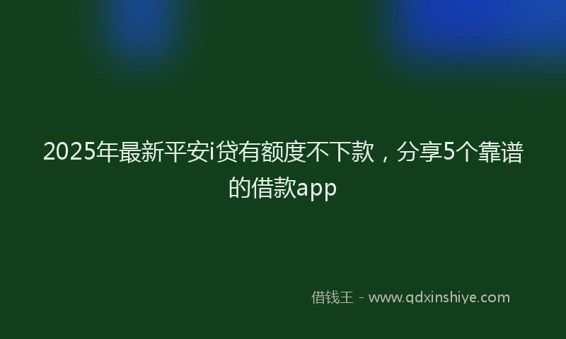 2025年最新平安i贷有额度不下款，分享5个靠谱的借款app