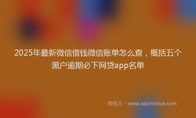 2025年最新微信借钱微信账单怎么查，概括五个黑户逾期必下网贷app名单