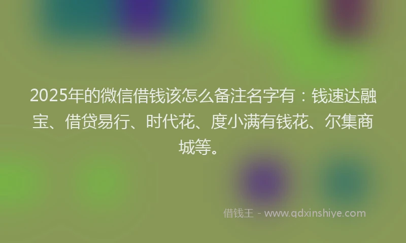 2025年的微信借钱该怎么备注名字有：钱速达融宝、借贷易行、时代花、度小满有钱花、尔集商城等。