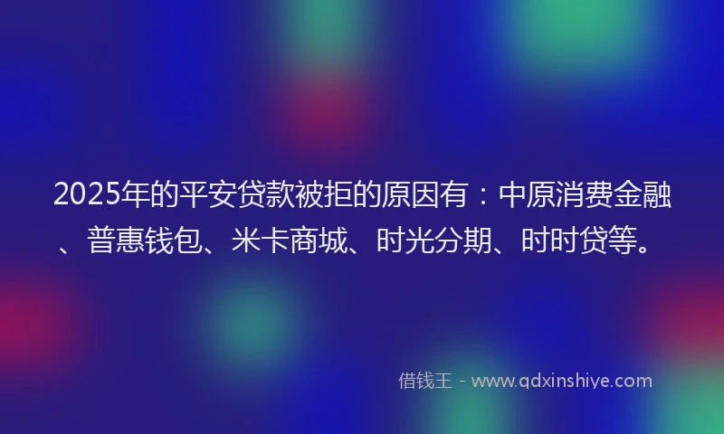 2025年的平安贷款被拒的原因有：中原消费金融、普惠钱包、米卡商城、时光分期、时时贷等。