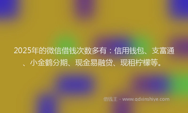 2025年的微信借钱次数多有：信用钱包、支富通、小金鹤分期、现金易融贷、现租柠檬等。