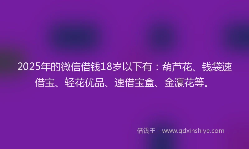 2025年的微信借钱18岁以下有：葫芦花、钱袋速借宝、轻花优品、速借宝盒、金瀛花等。