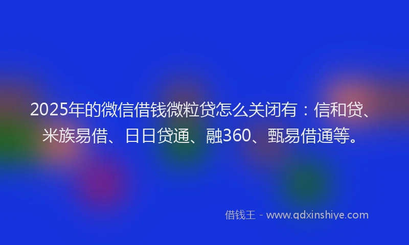2025年的微信借钱微粒贷怎么关闭有：信和贷、米族易借、日日贷通、融360、甄易借通等。