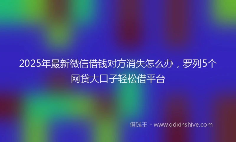 2025年最新微信借钱对方消失怎么办，罗列5个网贷大口子轻松借平台
