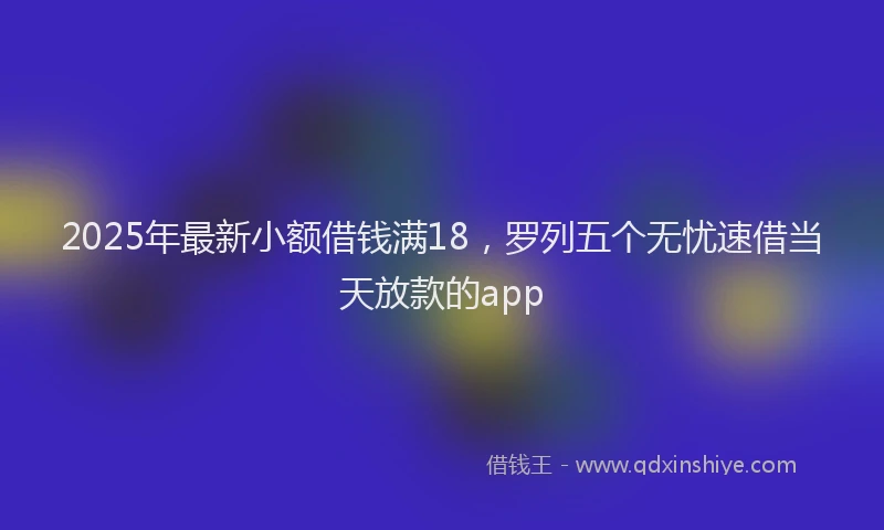 2025年最新小额借钱满18，罗列五个无忧速借当天放款的app