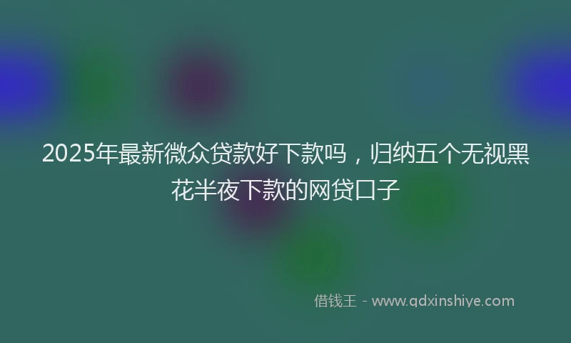2025年最新微众贷款好下款吗，归纳五个无视黑花半夜下款的网贷口子