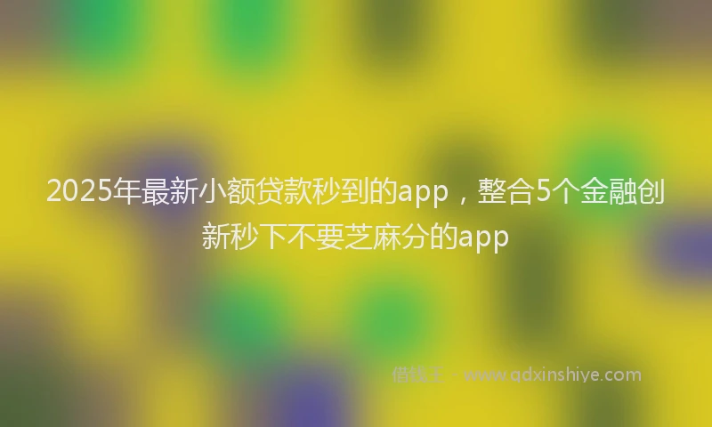 2025年最新小额贷款秒到的app，整合5个金融创新秒下不要芝麻分的app