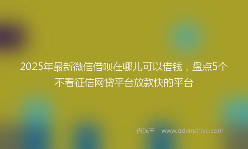 2025年最新微信借呗在哪儿可以借钱，盘点5个不看征信网贷平台放款快的平台