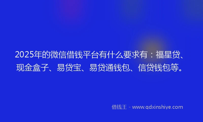 2025年的微信借钱平台有什么要求有：福星贷、现金盒子、易贷宝、易贷通钱包、信贷钱包等。