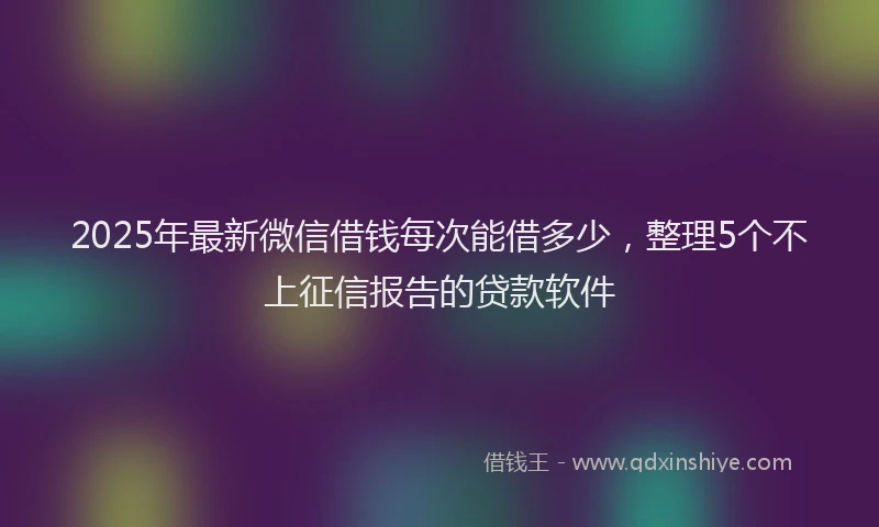 2025年最新微信借钱每次能借多少，整理5个不上征信报告的贷款软件