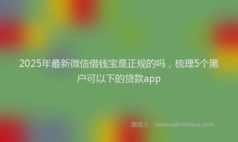 2025年最新微信借钱宝是正规的吗，梳理5个黑户可以下的贷款app