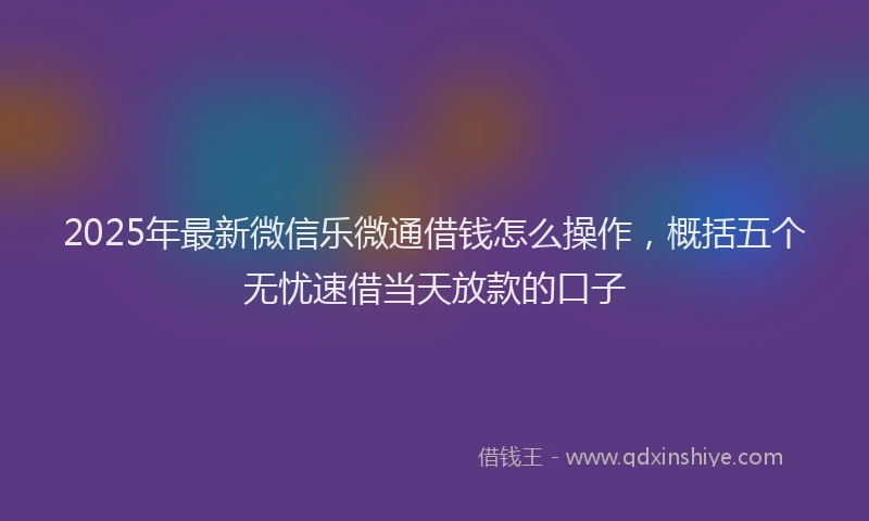 2025年最新微信乐微通借钱怎么操作，概括五个无忧速借当天放款的口子