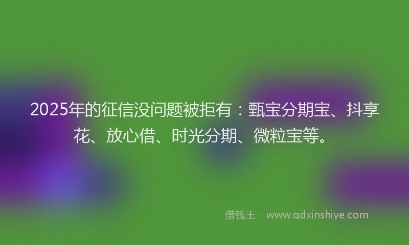 2025年的征信没问题被拒有：甄宝分期宝、抖享花、放心借、时光分期、微粒宝等。