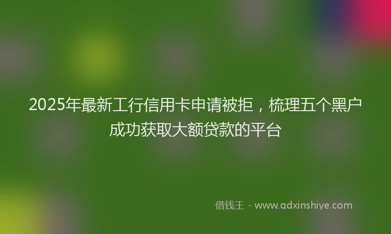 2025年最新工行信用卡申请被拒，梳理五个黑户成功获取大额贷款的平台