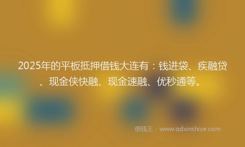 2025年的平板抵押借钱大连有：钱进袋、疾融贷、现金侠快融、现金速融、优秒通等。