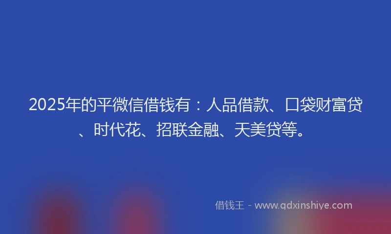 2025年的平微信借钱有：人品借款、口袋财富贷、时代花、招联金融、天美贷等。