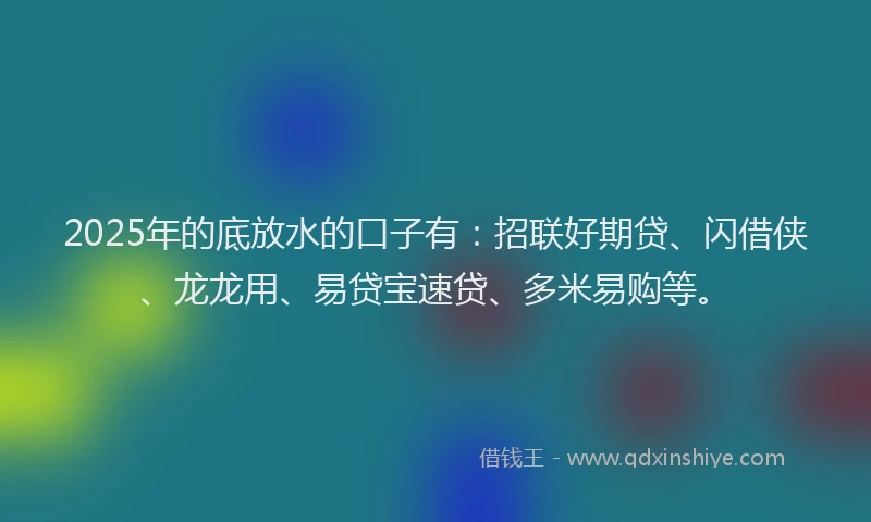 2025年的底放水的口子有：招联好期贷、闪借侠、龙龙用、易贷宝速贷、多米易购等。