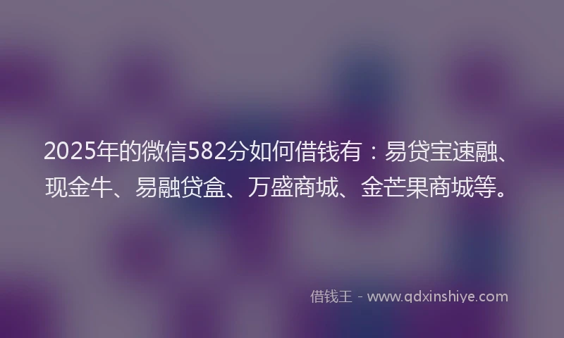 2025年的微信582分如何借钱有：易贷宝速融、现金牛、易融贷盒、万盛商城、金芒果商城等。