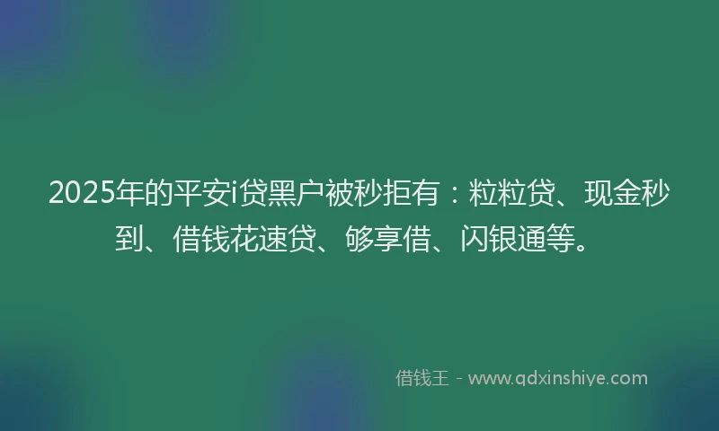 2025年的平安i贷黑户被秒拒有：粒粒贷、现金秒到、借钱花速贷、够享借、闪银通等。