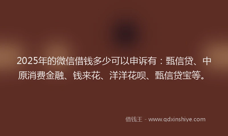 2025年的微信借钱多少可以申诉有：甄信贷、中原消费金融、钱来花、洋洋花呗、甄信贷宝等。