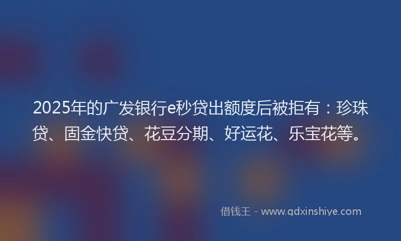 2025年的广发银行e秒贷出额度后被拒有：珍珠贷、固金快贷、花豆分期、好运花、乐宝花等。