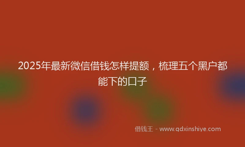 2025年最新微信借钱怎样提额，梳理五个黑户都能下的口子
