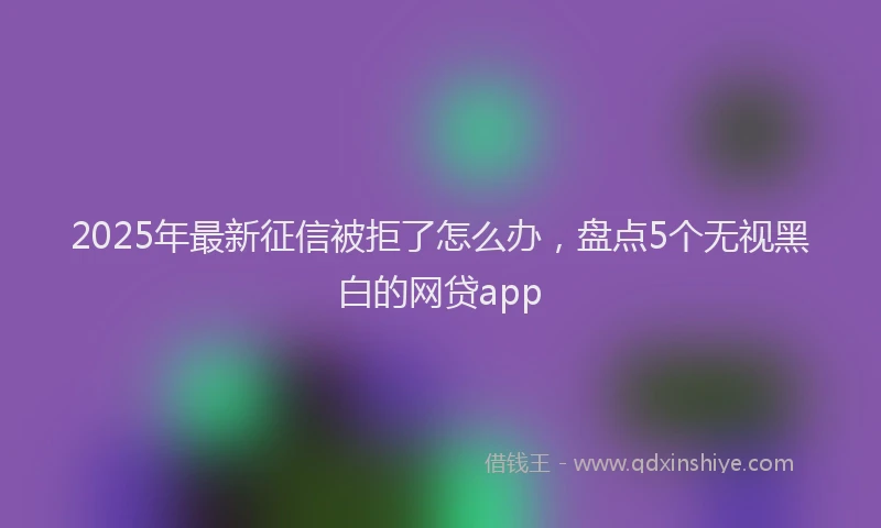 2025年最新征信被拒了怎么办，盘点5个无视黑白的网贷app